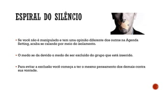  Se você não é manipulado e tem uma opinião diferente dos outros na Agenda
Setting, acaba se calando por meio do isolamento.
 O medo se da devido o medo de ser excluído do grupo que está inserido.
 Para evitar a exclusão você começa a ter o mesmo pensamento dos demais contra
sua vontade.
 