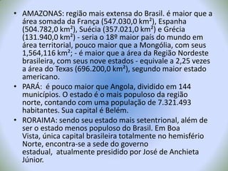 AMAZONAS: região mais extensa do Brasil. é maior que a área somada da França (547.030,0 km²), Espanha (504.782,0 km²), Suécia(357.021,0 km²) e Grécia (131.940,0 km²) - seria o 18º maior país do mundo em área territorial, pouco maior que a Mongólia, com seus 1,564,116 km²; - é maior que a área da Região Nordeste brasileira, com seus nove estados - equivale a 2,25 vezes a área do Texas (696.200,0 km²), segundo maior estado americano.PARÁ:  é pouco maior que Angola, dividido em 144 municípios. O estado é o mais populoso da região norte, contando com uma população de 7.321.493 habitantes. Sua capital é Belém.RORAIMA: sendo seu estado mais setentrional, além de ser o estado menos populoso do Brasil. Em Boa Vista, única capital brasileira totalmente no hemisfério Norte, encontra-se a sede do governo estadual,  atualmente presidido por José de Anchieta Júnior.