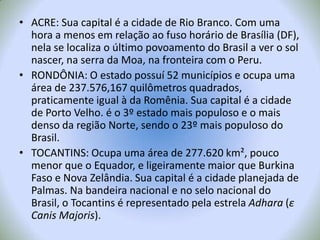 ACRE: Sua capital é a cidade de Rio Branco. Com uma hora a menos em relação ao fuso horário de Brasília (DF), nela se localiza o último povoamento do Brasil a ver o sol nascer, na serra da Moa, na fronteira com o Peru.RONDÔNIA: O estado possuí 52 municípios e ocupa uma área de 237.576,167 quilômetros quadrados, praticamente igual à da Romênia. Sua capital é a cidade de Porto Velho. é o 3º estado mais populoso e o mais denso da região Norte, sendo o 23º mais populoso do Brasil.TOCANTINS: Ocupa uma área de 277.620 km², pouco menor que o Equador, e ligeiramente maior que BurkinaFaso e Nova Zelândia. Sua capital é a cidade planejada de Palmas. Na bandeira nacional e no selo nacional do Brasil, o Tocantins é representado pela estrela Adhara (ε Canis Majoris).