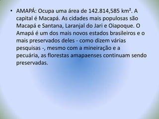 AMAPÁ: Ocupa uma área de 142.814,585 km². A capital é Macapá. As cidades mais populosas são Macapá e Santana, Laranjal do Jari e Oiapoque. O Amapá é um dos mais novos estados brasileiros e o mais preservados deles - como dizem várias pesquisas -, mesmo com a mineiração e a pecuária, as florestas amapaenses continuam sendo preservadas.