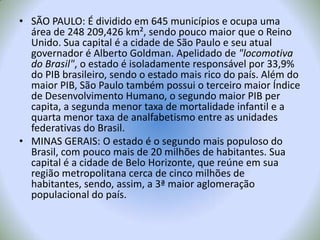 SÃO PAULO: É dividido em 645 municípios e ocupa uma área de 248 209,426 km², sendo pouco maior que o Reino Unido. Sua capital é a cidade de São Paulo e seu atual governador é Alberto Goldman. Apelidado de "locomotiva do Brasil", o estado é isoladamente responsável por 33,9%do PIB brasileiro, sendo o estado mais rico do país. Além do maior PIB, São Paulo também possui o terceiro maior Índice de Desenvolvimento Humano, o segundo maior PIB per capita, a segunda menor taxa de mortalidade infantil e a quarta menor taxa de analfabetismo entre as unidades federativas do Brasil.MINAS GERAIS: O estado é o segundo mais populoso do Brasil, com pouco mais de 20 milhões de habitantes. Sua capital é a cidade de Belo Horizonte, que reúne em sua região metropolitana cerca de cinco milhões de habitantes, sendo, assim, a 3ª maior aglomeração populacional do país.