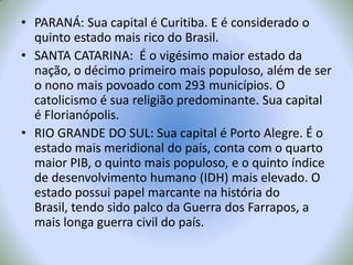 PARANÁ: Sua capital é Curitiba. E é considerado o quinto estado mais rico do Brasil.SANTA CATARINA:  É o vigésimo maior estado da nação, o décimo primeiro mais populoso, além de ser o nono mais povoado com 293 municípios. O catolicismo é sua religião predominante. Sua capital é Florianópolis.RIO GRANDE DO SUL: Sua capital é Porto Alegre. É o estado mais meridional do país, conta com o quarto maior PIB, o quinto mais populoso, e o quinto índice de desenvolvimento humano(IDH) mais elevado. O estado possui papel marcante na história do Brasil, tendo sido palco da Guerra dos Farrapos, a mais longa guerra civil do país.