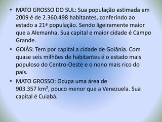 MATO GROSSO DO SUL: Sua população estimada em 2009 é de 2.360.498 habitantes, conferindo ao estado a 21ª população. Sendo ligeiramente maior que a Alemanha. Sua capital e maior cidade é Campo Grande.GOIÁS: Tem por capital a cidade de Goiânia. Com quase seis milhões de habitantes é o estado mais populoso do Centro-Oeste e o nono mais rico do país.MATO GROSSO: Ocupa uma área de 903.357 km², pouco menor que a Venezuela. Sua capital é Cuiabá.