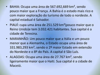 BAHIA: Ocupa uma área de 567.692,669 km², sendo pouco maior que a França. A Bahia é o estado mais rico e com maior exploração do turismo de todo o nordeste. A capital estadual é Salvador.PIAUÍ: cupa uma área de 251.529 km²(pouco maior que o Reino Unido)e tem 3.032.421 habitantes. Sua capital é a cidade de Teresina.MARANHÃO: Um pouco maior que a Itália e um pouco menor que a Alemanha, o Estado ocupa uma área de 331.983,293 km², sendo o 2º maior Estado em extensão do Nordeste e o 8º do País. A capital é São Luís.ALAGOAS: Ocupa uma área de 27.767 km², sendo ligeiramente maior que o Haiti. Sua capital é a cidade de Maceió.