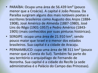 PARAÍBA: Ocupa uma área de 56.439 km² (pouco menor que a Croácia). A capital é João Pessoa. Da Paraíba surgiram alguns dos mais notáveis poetas e escritores brasileiros como Augusto dos Anjos (1884-1908), José Américo de Almeida (1887-1980), José Lins do Rêgo (1901-1957) e Pedro Américo(1843-1905) (mais conhecidos por suas pinturas históricas).SERGIPE: ocupa uma área de 21.910 km², sendo pouco maior que Israel e o menor dos estados brasileiros. Sua capital é a cidade de Aracaju.PERNAMBUCO: cupa uma área de 98 311 km² (pouco menor que a Coreia do Sul). Também faz parte do seu território o arquipélago de Fernando de Noronha. Sua capital é a cidade do Recife (a sede administrativa é o Palácio do Campo das Princesas).
