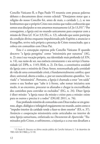 12
Concílio Vaticano II, o Papa Paulo VI resumiu com poucas palavras
debates e documentos desse evento eclesial: “Desejamos notar que a
religião do nosso Concílio foi, antes de mais, a caridade (...), se nos
lembrarmos que o próprio Cristo nos ensina que todos conhecerão que
somosseusdiscípulossenosamarmosmutuamente(cf.Jo13,35)”.2
Por
conseguinte, a Igreja está no mundo unicamente para cooperar com a
missão de Deus (cf. 1Cor 3,9; EG, n. 12), sabendo que assim participa
da condição divina enquanto impulsionada pelo Espírito a anunciar o
Evangelho, revive nela própria a presença de Cristo ressuscitado, que a
coloca em comunhão com Deus Pai.
Esta é a concepção expressa pelo Concílio Vaticano II quando
descreve “a Igreja peregrina” como “missionária por natureza” (AG,
n. 2): essa é sua vocação própria, sua identidade mais profunda (cf. EN,
n. 14), sua razão de ser, sua essência estruturante e seu serviço à huma-
nidade (cf. DPb, n. 1145; RMi, n. 2). De fato, a constitutiva unidade
da Igreja com o mistério de Deus Amor, testemunhada pela santidade
de vida de uma comunidade cristã, é fundamentalmente católica, quer
dizer, universal, aberta a todos, e, por ser essencialmente apostólica, “en-
viada” e “missionária”. Portanto, a Igreja é chamada a estar “em saída”
como o seu Senhor que “sabe ir à frente, sabe tomar iniciativa sem
medo, ir ao encontro, procurar os afastados e chegar às encruzilhadas
dos caminhos para convidar os excluídos” (EG, n. 24). Dizer Igreja
é dizer missão: “a Igreja nasce da missão e existe para a missão: existe
para os outros e precisa ir a todos” (DGAE 2011, n. 76).
EsseprofundomistériodecomunhãocomDeustraduz-seemgene-
roso,alegre,dialógicoeinfatigávelengajamentonomundo,assimcomoo
“impulso interior da caridade tende a fazer-se dom exterior” (ES, n. 37).
Anúncio e cooperação missionária estão articulados no interior de
uma Igreja samaritana, enfatizada no Documento de Aparecida: “Ilu-
minados pelo Cristo, o sofrimento, a injustiça e a cruz nos desafiam a
2
Cf. Paulo VI. Discurso na última sessão pública do Concílio Vaticano II, 7 de dezembro de
1965:AAS 58 (1966), p. 51-59.
 