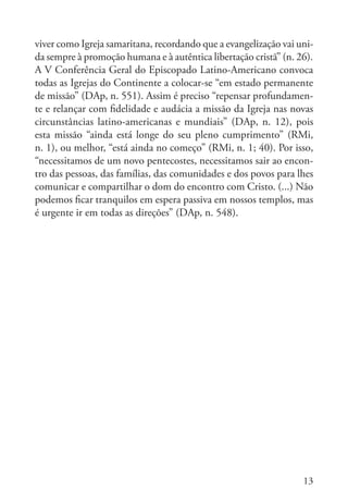 13
viver como Igreja samaritana, recordando que a evangelização vai uni-
da sempre à promoção humana e à autêntica libertação cristã” (n. 26).
A V Conferência Geral do Episcopado Latino-Americano convoca
todas as Igrejas do Continente a colocar-se “em estado permanente
de missão” (DAp, n. 551). Assim é preciso “repensar profundamen-
te e relançar com fidelidade e audácia a missão da Igreja nas novas
circunstâncias latino-americanas e mundiais” (DAp, n. 12), pois
esta missão “ainda está longe do seu pleno cumprimento” (RMi,
n. 1), ou melhor, “está ainda no começo” (RMi, n. 1; 40). Por isso,
“necessitamos de um novo pentecostes, necessitamos sair ao encon-
tro das pessoas, das famílias, das comunidades e dos povos para lhes
comunicar e compartilhar o dom do encontro com Cristo. (...) Não
podemos ficar tranquilos em espera passiva em nossos templos, mas
é urgente ir em todas as direções” (DAp, n. 548).
 