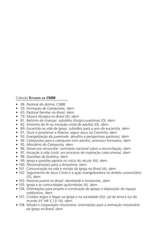 Coleção Estudos da cnbb
•   08. Pastoral do dízimo, CNBB
•   59. Formação de Catequistas, idem
•   65. Pastoral familiar no Brasil, idem
•   79. Música litúrgica no Brasil (A), idem
•   81. Batismo de crianças: subsídios litúrgico-pastorais (O), idem
•   82. Itinerário da fé na iniciação cristã de adultos (O), idem
•   89. Eucaristia na vida da Igreja: subsídios para o ano da eucaristia, idem
•   91. Ouvir e proclamar a Palavra: seguir Jesus no Caminho, idem
•   93. Evangelização da juventude: desafios e perspectivas pastorais, idem
•   94. Catequistas para a catequese com adultos: processo formativo, idem
•   95. Ministério do Catequista, idem
•   96. Deixai-vos reconciliar: seminário nacional sobre a reconciliação, idem
•   97. Iniciação à vida cristã: um processo de inspiração catecumenal, idem
•   98. Questões de bioética, idem
•   99. Igreja e questão agrária no início do século XXI, idem
• 100. Missionários(as) para a Amazônia, idem
• 101. Comunicação na vida e missão da Igreja no Brasil (A), idem
• 102. Seguimento de Jesus Cristo e a ação evangelizadora no âmbito universitário
		 (O), idem
• 103. Pastoral juvenil no Brasil: identidade e horizontes, idem
• 105. Igreja e as comunidades quilombolas (A), idem
• 106. Orientações para projeto e construção de igrejas e disposição do espaço
		 celebrativo, idem
• 107. Cristãos leigos e leigas na Igreja e na sociedade (Os): sal da terra e luz do
		 mundo (cf. Mt 5,13-14), idem
• 108. Missão e cooperação missionária: orientações para a animação missionária
		 da Igreja no Brasil, idem
 