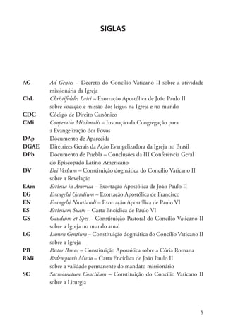 5
Siglas
AG Ad Gentes – Decreto do Concílio Vaticano II sobre a atividade
missionária da Igreja
ChL Christifideles Laici – Exortação Apostólica de João Paulo II
sobre vocação e missão dos leigos na Igreja e no mundo
CDC Código de Direito Canônico
CMi Cooperatio Missionalis – Instrução da Congregação para
a Evangelização dos Povos
DAp Documento de Aparecida
DGAE Diretrizes Gerais da Ação Evangelizadora da Igreja no Brasil
DPb Documento de Puebla – Conclusões da III Conferência Geral
do Episcopado Latino-Americano
DV Dei Verbum – Constituição dogmática do Concílio Vaticano II
sobre a Revelação
EAm Ecclesia in America – Exortação Apostólica de João Paulo II
EG Evangelii Gaudium – Exortação Apostólica de Francisco
EN Evangelii Nuntiandi – Exortação Apostólica de Paulo VI
ES Ecclesiam Suam – Carta Encíclica de Paulo VI
GS Gaudium et Spes – Constituição Pastoral do Concílio Vaticano II
sobre a Igreja no mundo atual
LG Lumen Gentium – Constituição dogmática do Concílio Vaticano II
sobre a Igreja
PB Pastor Bonus – Constituição Apostólica sobre a Cúria Romana
RMi Redemptoris Missio – Carta Encíclica de João Paulo II
sobre a validade permanente do mandato missionário
SC Sacrosanctum Concilium – Constituição do Concílio Vaticano II
sobre a Liturgia
 