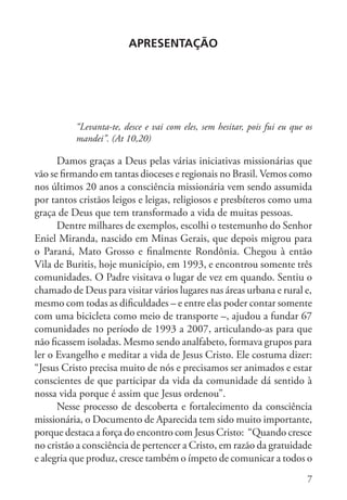 7
APRESENTAção
“Levanta-te, desce e vai com eles, sem hesitar, pois fui eu que os
mandei”. (At 10,20)
Damos graças a Deus pelas várias iniciativas missionárias que
vão se firmando em tantas dioceses e regionais no Brasil. Vemos como
nos últimos 20 anos a consciência missionária vem sendo assumida
por tantos cristãos leigos e leigas, religiosos e presbíteros como uma
graça de Deus que tem transformado a vida de muitas pessoas.
Dentre milhares de exemplos, escolhi o testemunho do Senhor
Eniel Miranda, nascido em Minas Gerais, que depois migrou para
o Paraná, Mato Grosso e finalmente Rondônia. Chegou à então
Vila de Buritis, hoje município, em 1993, e encontrou somente três
comunidades. O Padre visitava o lugar de vez em quando. Sentiu o
chamado de Deus para visitar vários lugares nas áreas urbana e rural e,
mesmo com todas as dificuldades – e entre elas poder contar somente
com uma bicicleta como meio de transporte –, ajudou a fundar 67
comunidades no período de 1993 a 2007, articulando-as para que
não ficassem isoladas. Mesmo sendo analfabeto, formava grupos para
ler o Evangelho e meditar a vida de Jesus Cristo. Ele costuma dizer:
“Jesus Cristo precisa muito de nós e precisamos ser animados e estar
conscientes de que participar da vida da comunidade dá sentido à
nossa vida porque é assim que Jesus ordenou”.
Nesse processo de descoberta e fortalecimento da consciência
missionária, o Documento de Aparecida tem sido muito importante,
porque destaca a força do encontro com Jesus Cristo: “Quando cresce
no cristão a consciência de pertencer a Cristo, em razão da gratuidade
e alegria que produz, cresce também o ímpeto de comunicar a todos o
 