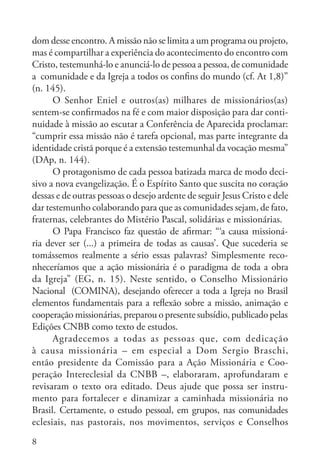 8
dom desse encontro. A missão não se limita a um programa ou projeto,
mas é compartilhar a experiência do acontecimento do encontro com
Cristo, testemunhá-lo e anunciá-lo de pessoa a pessoa, de comunidade
a comunidade e da Igreja a todos os confins do mundo (cf. At 1,8)”
(n. 145).
O Senhor Eniel e outros(as) milhares de missionários(as)
sentem-se confirmados na fé e com maior disposição para dar conti-
nuidade à missão ao escutar a Conferência de Aparecida proclamar:
“cumprir essa missão não é tarefa opcional, mas parte integrante da
identidade cristã porque é a extensão testemunhal da vocação mesma”
(DAp, n. 144).
O protagonismo de cada pessoa batizada marca de modo deci-
sivo a nova evangelização. É o Espírito Santo que suscita no coração
dessas e de outras pessoas o desejo ardente de seguir Jesus Cristo e dele
dar testemunho colaborando para que as comunidades sejam, de fato,
fraternas, celebrantes do Mistério Pascal, solidárias e missionárias.
O Papa Francisco faz questão de afirmar: “‘a causa missioná-
ria dever ser (...) a primeira de todas as causas’. Que sucederia se
tomássemos realmente a sério essas palavras? Simplesmente reco-
nheceríamos que a ação missionária é o paradigma de toda a obra
da Igreja” (EG, n. 15). Neste sentido, o Conselho Missionário
Nacional (COMINA), desejando oferecer a toda a Igreja no Brasil
elementos fundamentais para a reflexão sobre a missão, animação e
cooperação missionárias, preparou o presente subsídio, publicado pelas
Edições CNBB como texto de estudos.
Agradecemos a todas as pessoas que, com dedicação
à causa missionária – em especial a Dom Sergio Braschi,
então presidente da Comissão para a Ação Missionária e Coo-
peração Intereclesial da CNBB –, elaboraram, aprofundaram e
revisaram o texto ora editado. Deus ajude que possa ser instru-
mento para fortalecer e dinamizar a caminhada missionária no
Brasil. Certamente, o estudo pessoal, em grupos, nas comunidades
eclesiais, nas pastorais, nos movimentos, serviços e Conselhos
 