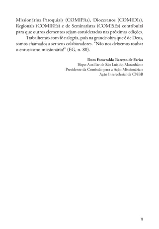 9
Missionários Paroquiais (COMIPAs), Diocesanos (COMIDIs),
Regionais (COMIREs) e de Seminaristas (COMISEs) contribuirá
para que outros elementos sejam considerados nas próximas edições.
Trabalhemos com fé e alegria, pois na grande obra que é de Deus,
somos chamados a ser seus colaboradores. “Não nos deixemos roubar
o entusiasmo missionário!” (EG, n. 80).
Dom Esmeraldo Barreto de Farias
Bispo Auxiliar de São Luís do Maranhão e
Presidente da Comissão para a Ação Missionária e
Ação Intereclesial da CNBB
 