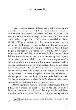 11
Introdução
“Ide, portanto, e fazei que todas as nações se tornem discípulas,
batizando-asemnomedoPai,doFilhoedoEspíritoSantoeensinando-
-as a observar tudo quanto vos ordenei” (cf. Mt 28,19-20a). Com
essas palavras o Ressuscitado dirige-se a seus irmãos (cf. Mt 28,10)
confiando-lhesnãoapenas uma tarefa, esimuma identidademessiânica
(cf. LG, n. 9b) que os projetava além de si, no anúncio, no serviço e no
testemunho do Reino de Deus ao mundo inteiro. Com efeito, a Igreja
“não é fim em si mesma, uma vez que se ordena ao Reino de Deus,
do qual é princípio, sinal e instrumento” (RMi, n. 18).1
A missão é
um serviço ao Reino de Deus que, na busca de fidelidade ao Espírito
de Deus procura recriar, no hoje da nossa história, a prática de Jesus.
Porém, não é tanto um trabalho burocrático nem se esgota num “fa-
zer” missionário, é uma presença amiga, amorosa, profética e crítica,
capaz de manifestar o amor e a misericórdia de Deus nas suas ações,
palavras e testemunhos de vida. O contato com outra realidade cultural
e eclesial ajuda a abrir os horizontes de compreensão do missionário.
Ele é questionado em sua vida religiosa, em seu testemunho cristão. A
missãoexigeumacapacidadedeesvaziamentoespiritual(kênosis):aobra
é de Deus, o protagonista da missão é o Espírito Santo, os missionários
atuantes são apenas instrumentos nas mãos de Deus.
A tarefa essencial da missão é o anúncio da proximidade do Reino
de Deus, da conversão e da fé na Boa-Nova (cf. Mc 1,15). O conjunto
do Reino, da conversão e da fé se desdobra na prática de caridade que
é um dom de Cristo Salvador. Há 50 anos, na última sessão pública do
1
Cf. Paulo VI. Discurso de abertura do terceiro período do Concílio, 14 de setembro de 1964:
AAS 56 (1964) 810.
 