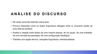 A N Á L I S E D O D I S C U R S O
• Há várias correntes distintas nessa área.
• Procura interpretar como os textos linguísticos dialogam entre si, enquanto partes de
uma rede de sentidos.
• Analisa a relação entre textos de uma mesma pessoa, de um grupo, de uma entidade,
de uma camada da população, de uma configuração ideológica.
• Trabalha com jargão técnico, variações linguísticas, intertextualidade.
 