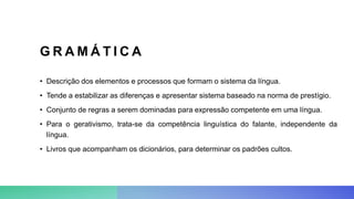 G R A M Á T I C A
• Descrição dos elementos e processos que formam o sistema da língua.
• Tende a estabilizar as diferenças e apresentar sistema baseado na norma de prestígio.
• Conjunto de regras a serem dominadas para expressão competente em uma língua.
• Para o gerativismo, trata-se da competência linguística do falante, independente da
língua.
• Livros que acompanham os dicionários, para determinar os padrões cultos.
 
