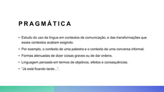 P R A G M Á T I C A
• Estudo do uso da língua em contextos de comunicação, e das transformações que
esses contextos acabam exigindo.
• Por exemplo, o contexto de uma palestra e o contexto de uma conversa informal.
• Formas atenuadas de dizer coisas graves ou de dar ordens.
• Linguagem pensada em termos de objetivos, efeitos e consequências.
• “Já está ficando tarde...”.
 