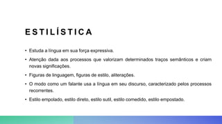 E S T I L Í S T I C A
• Estuda a língua em sua força expressiva.
• Atenção dada aos processos que valorizam determinados traços semânticos e criam
novas significações.
• Figuras de linguagem, figuras de estilo, aliterações.
• O modo como um falante usa a língua em seu discurso, caracterizado pelos processos
recorrentes.
• Estilo empolado, estilo direto, estilo sutil, estilo comedido, estilo empostado.
 