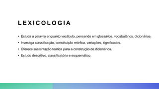 L E X I C O L O G I A
• Estuda a palavra enquanto vocábulo, pensando em glossários, vocabulários, dicionários.
• Investiga classificação, constituição mórfica, variações, significados.
• Oferece sustentação teórica para a construção de dicionários.
• Estudo descritivo, classificatório e esquemático.
 