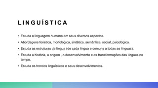 L I N G U Í S T I C A
• Estuda a linguagem humana em seus diversos aspectos.
• Abordagens fonética, morfológica, sintática, semântica, social, psicológica.
• Estuda as estruturas da língua (de cada língua e comuns a todas as línguas).
• Estuda a história, a origem , o desenvolvimento e as transformações das línguas no
tempo.
• Estuda os troncos linguísticos e seus desenvolvimentos.
 