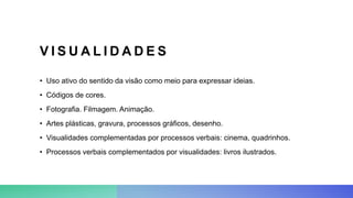 V I S U A L I D A D E S
• Uso ativo do sentido da visão como meio para expressar ideias.
• Códigos de cores.
• Fotografia. Filmagem. Animação.
• Artes plásticas, gravura, processos gráficos, desenho.
• Visualidades complementadas por processos verbais: cinema, quadrinhos.
• Processos verbais complementados por visualidades: livros ilustrados.
 
