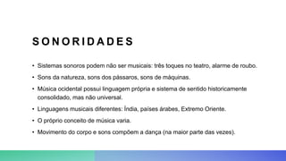 S O N O R I D A D E S
• Sistemas sonoros podem não ser musicais: três toques no teatro, alarme de roubo.
• Sons da natureza, sons dos pássaros, sons de máquinas.
• Música ocidental possui linguagem própria e sistema de sentido historicamente
consolidado, mas não universal.
• Linguagens musicais diferentes: Índia, países árabes, Extremo Oriente.
• O próprio conceito de música varia.
• Movimento do corpo e sons compõem a dança (na maior parte das vezes).
 