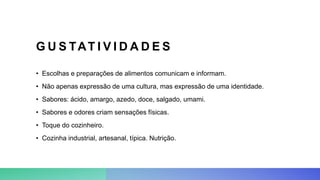 G U S TAT I V I D A D E S
• Escolhas e preparações de alimentos comunicam e informam.
• Não apenas expressão de uma cultura, mas expressão de uma identidade.
• Sabores: ácido, amargo, azedo, doce, salgado, umami.
• Sabores e odores criam sensações físicas.
• Toque do cozinheiro.
• Cozinha industrial, artesanal, típica. Nutrição.
 