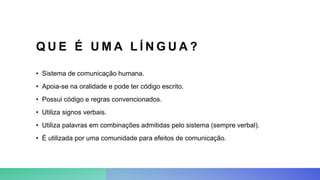 Q U E É U M A L Í N G U A ?
• Sistema de comunicação humana.
• Apoia-se na oralidade e pode ter código escrito.
• Possui código e regras convencionados.
• Utiliza signos verbais.
• Utiliza palavras em combinações admitidas pelo sistema (sempre verbal).
• É utilizada por uma comunidade para efeitos de comunicação.
 