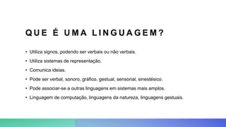 Q U E É U M A L I N G U A G E M ?
• Utiliza signos, podendo ser verbais ou não verbais.
• Utiliza sistemas de representação.
• Comunica ideias.
• Pode ser verbal, sonoro, gráfico, gestual, sensorial, sinestésico.
• Pode associar-se a outras linguagens em sistemas mais amplos.
• Linguagem de computação, linguagens da natureza, linguagens gestuais.
 