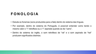 F O N O L O G I A
• Estuda os fonemas (sons produzidos para a fala) dentro do sistema das línguas.
• Por exemplo, dentro do sistema do Português, é possível entender como tendo o
mesmo valor o “r” retroflexo ou o “r” aspirado quando se diz “carro”.
• Dentro do sistema do inglês, o som retroflexo de “rat” e o som aspirado de “hat”
produzem significados distintos.
 
