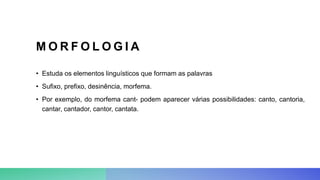M O R F O L O G I A
• Estuda os elementos linguísticos que formam as palavras
• Sufixo, prefixo, desinência, morfema.
• Por exemplo, do morfema cant- podem aparecer várias possibilidades: canto, cantoria,
cantar, cantador, cantor, cantata.
 
