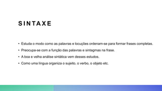 S I N TA X E
• Estuda o modo como as palavras e locuções ordenam-se para formar frases completas.
• Preocupa-se com a função das palavras e sintagmas na frase.
• A boa e velha análise sintática vem desses estudos.
• Como uma língua organiza o sujeito, o verbo, o objeto etc.
 