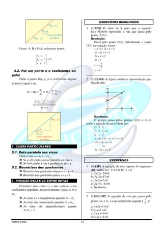 EXERCÍCIOS RESOLVIDOS
                                            B(x B , y B )
                                                                    1   (UFES) O valor de k para que a equação
                                  P(x, y)                               kx-y-3k+6=0 represente a reta que passa pelo
                                        ponto genérico                  ponto (5,0) é:
                     A(xA , yA )          do plano                      Resolução:
                                                                           Passa pelo ponto (5,0), substituindo o ponto
                                                                    (5,0) na equação, temos:
      Como A, B e P são colineares temos:                                  k .5 − 0 − 3k + 6 = 0
                                                                           5k − 3k + 6 = 0
                         x A yA 1                                          2k + 6 = 0
                         x B yB 1 = 0 .                                    2k − 6
                         x y        1                                            6
                                                                           k =−
                                                                                 2
  4.2. Por um ponto e o coeficiente an-                                    k =3

gular
       Dado o ponto B ( x0 , y0 ) e o coeficiente angular           2   (UCS-RS) A figura contém a representação grá-
da reta (t) igual a mt.                                                 fica da reta:
                                                                                      y
                             ∆y                 y − y0
                mt = tgα =         ⇒ mt =              ⇒                              4
                             ∆x                 x − x0

                      y - y0 = m (x - x 0 )                                           2

                    equação fundamental
                          da reta
                                                                                       0             3      x
                                                        t
                                                                          Resolução:
                                               B(x 0 , y 0 )              O gráfico passa pelos pontos: (0,2) e (3,4),
                                                                    então a equação da reta é dada por:
                                                                           0 2 1
                           α
                       P(x ,y )                                            3 4 1=0
                                                                           x y 1
                        ponto genérico
                          do plano                                         0 + 3y + 2x − 4x + 0 − 6 = 0
                                                                           −2x + 3y − 6 = 0
5. CASOS PARTICULARES                                                             ou
                                                                           2x − 3y + 6 = 0
5.1. Reta paralela aos eixos
     Dada a reta ax + by + c = 0 .
        Se a =0, então a reta é paralela ao eixo x.                                        EXERCÍCIOS
        Se b=0, então a reta é paralela ao eixo y.
5.2. Bissetrizes dos quadrantes                                     1   (FASP) A equação da reta suporte do segmento
        Bissetriz dos quadrantes ímpares x − y = 0 .                    AB, dados A(7, 11) e B(15, -1), é:
                                                                        a) 2y-3y -24=0
        Bissetriz dos quadrantes pares x + y = 0 .
                                                                        b) 3y-2x+17=0
6. POSIÇÃO RELATIVA ENTRE RETAS                                         c) 3y-2x+7=0
                                                                        d) 2y+3x -43=0
      Considere duas retas r e s não verticais, com                     e) Nenhuma.
coeficientes angulares, respectivamente, iguais a mr e
ms .
                                                                    2   (OSEC-SP) A equação da reta que passa pelo
          As retas r e s são paralelas quando mr = ms .                                                                   1
          As retas são concorrentes quando mr ≠ ms .                    ponto A ( −3, 4) , e cujo coeficiente angular é     ,   é:
                                                                                                                          2
          As retas são perpendiculares quando                           a) x+2y+11=0
          mr .ms = −1 .                                                 b) x-y+11=0
                                                                        c) 2x-y+10=0
                                                                        d) x-2y+11=0
Editora Exato                                                  12
 