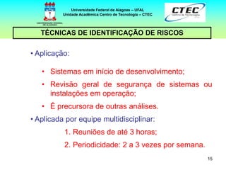 15
TÉCNICAS DE IDENTIFICAÇÃO DE RISCOS
Universidade Federal de Alagoas – UFAL
Unidade Acadêmica Centro de Tecnologia – CTEC
• Aplicação:
• Sistemas em início de desenvolvimento;
• Revisão geral de segurança de sistemas ou
instalações em operação;
• É precursora de outras análises.
• Aplicada por equipe multidisciplinar:
1. Reuniões de até 3 horas;
2. Periodicidade: 2 a 3 vezes por semana.
 