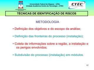 17
TÉCNICAS DE IDENTIFICAÇÃO DE RISCOS
Universidade Federal de Alagoas – UFAL
Unidade Acadêmica Centro de Tecnologia – CTEC
METODOLOGIA
• Definição dos objetivos e do escopo da análise;
• Definição das fronteiras do processo (instalação);
• Coleta de informações sobre a região, a instalação e
os perigos envolvidos;
• Subdivisão do processo (instalação) em módulos.
 