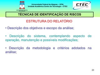 23
TÉCNICAS DE IDENTIFICAÇÃO DE RISCOS
Universidade Federal de Alagoas – UFAL
Unidade Acadêmica Centro de Tecnologia – CTEC
ESTRUTURA DO RELATÓRIO
• Descrição dos objetivos e escopo da análise;
• Descrição do sistema, contemplando aspecto de
operação, manutenção e possíveis modificações;
• Descrição da metodologia e critérios adotados na
análise;
 