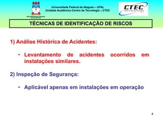 4
TÉCNICAS DE IDENTIFICAÇÃO DE RISCOS
Universidade Federal de Alagoas – UFAL
Unidade Acadêmica Centro de Tecnologia – CTEC
1) Análise Histórica de Acidentes:
• Levantamento de acidentes ocorridos em
instalações similares.
2) Inspeção de Segurança:
• Aplicável apenas em instalações em operação
 