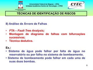 8
TÉCNICAS DE IDENTIFICAÇÃO DE RISCOS
Universidade Federal de Alagoas – UFAL
Unidade Acadêmica Centro de Tecnologia – CTEC
8) Análise de Árvore de Falhas
• FTA – Fault Tree Analysis;
• Montagem de diagrama de falhas com bifurcações
sucessivas;
• Técnica dedutiva.
Ex.:
• Sistema de água pode falhar por falta de água no
reservatório ou por falha no sistema de bombeamento.
• Sistema de bombeamento pode falhar em cada uma de
suas duas bombas.
 