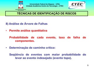 9
TÉCNICAS DE IDENTIFICAÇÃO DE RISCOS
Universidade Federal de Alagoas – UFAL
Unidade Acadêmica Centro de Tecnologia – CTEC
8) Análise de Árvore de Falhas
• Permite análise quantitativa
Probabilidade de cada evento, taxa de falha de
componentes.
• Determinação de caminho crítico:
Seqüência de eventos com maior probabilidade de
levar ao evento indesejado (evento topo).
 
