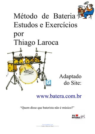Método de Bateria
Estudos e Exercícios
por
Thiago Laroca



                                                    Adaptado
                                                     do Site:

             www.batera.com.br
  “Quem disse que baterista não é músico?”




                     www.raizdedavi.com
             >>>>>>>Venha o Reino de Deus!<<<<<<<
 