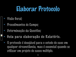 Elaborar Protocolo
Visão Geral;
Procedimentos de Campo;
Determinação da Questões;
Guia para elaboração do Relatório.
O protocolo é desejável para o estudo de caso em
qualquer circunstância, mas é essencial quando se
utilizar um projeto de casos múltiplo.
16

 