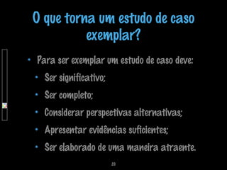 O que torna um estudo de caso
exemplar?
Para ser exemplar um estudo de caso deve:
Ser significativo;
Ser completo;
Considerar perspectivas alternativas;
Apresentar evidências suficientes;
Ser elaborado de uma maneira atraente.
20

 