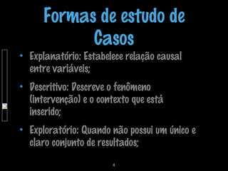 Formas de estudo de
Casos

Explanatório: Estabelece relação causal
entre variáveis;
Descritivo: Descreve o fenômeno
(intervenção) e o contexto que está
inserido;

Exploratório: Quando não possui um único e
claro conjunto de resultados;
4

 