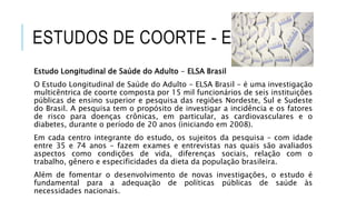 ESTUDOS DE COORTE - EXEMPLOS 
Estudo Longitudinal de Saúde do Adulto - ELSA Brasil 
O Estudo Longitudinal de Saúde do Adulto - ELSA Brasil - é uma investigação 
multicêntrica de coorte composta por 15 mil funcionários de seis instituições 
públicas de ensino superior e pesquisa das regiões Nordeste, Sul e Sudeste 
do Brasil. A pesquisa tem o propósito de investigar a incidência e os fatores 
de risco para doenças crônicas, em particular, as cardiovasculares e o 
diabetes, durante o período de 20 anos (iniciando em 2008). 
Em cada centro integrante do estudo, os sujeitos da pesquisa – com idade 
entre 35 e 74 anos – fazem exames e entrevistas nas quais são avaliados 
aspectos como condições de vida, diferenças sociais, relação com o 
trabalho, gênero e especificidades da dieta da população brasileira. 
Além de fomentar o desenvolvimento de novas investigações, o estudo é 
fundamental para a adequação de políticas públicas de saúde às 
necessidades nacionais. 
 