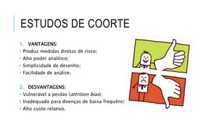 ESTUDOS DE COORTE 
1. VANTAGENS: 
• Produz medidas diretas de risco; 
• Alto poder analítico; 
• Simplicidade de desenho; 
• Facilidade de análise. 
2. DESVANTAGENS: 
• Vulnerável a perdas (attrition bias); 
• Inadequado para doenças de baixa frequência; 
• Alto custo relativo. 
 