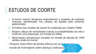ESTUDOS DE COORTE 
1. O termo “coorte” designava originalmente a unidades de combate 
romanas, identificadas nos campos de batalha pelo uniforme 
padronizado; 
2. A história dos estudos de coorte foi explorada por Liddell (1988); 
3. Origem: tábuas de mortalidade (calcula as probabilidades de vida e 
morte de uma população, em função da idade); 
4. Observações prospectivas iniciadas na metade da década de 1940 
(ambas ainda em curso): 
• Pesquisa sobre efeito da bomba atômica em seres humanos; 
• Estudo de Framingham (sobre doenças cardiovasculares). 
Demonstrou a 
importância de alguns 
fatores de risco para o 
desenvolvimento de 
doença cardíaca e 
cérebro-vascular 
 