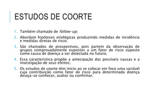 ESTUDOS DE COORTE 
1. Também chamado de follow-up; 
2. Abordam hipóteses etiológicas produzindo medidas de incidência 
e medidas diretas de risco; 
3. São chamados de prospectivos, pois partem da observação de 
grupos comprovadamente expostos a um fator de risco suposto 
como causa de doença a ser detectada no futuro; 
4. Essa característica propõe a antecipação das possíveis causas e a 
investigação de seus efeitos; 
5. Os estudos de coorte têm inicio ao se colocar em foco uma variável 
cuja contribuição como fator de risco para determinada doença 
deseja-se conhecer, avaliar ou confirmar. 
 