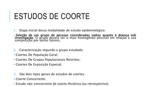 ESTUDOS DE COORTE 
1. Etapa inicial dessa modalidade de estudo epidemiológico: 
• Seleção de um grupo de pessoas consideradas sadias quanto à doença sob 
investigação. O grupo deverá ser o mais homogêneo possível em relação à sua 
composição por vários fatores. 
2. Caracterização segundo o grupo estudado: 
• Coortes De População Geral; 
• Coortes De Grupos Populacionais Restritos; 
• Coortes De Exposição Especial; 
3. São dois tipos gerais de estudos de coortes: 
• Coorte Concorrente; 
• Estudo não-concorrente de coorte Histórica (ou retrospectivo). 
 