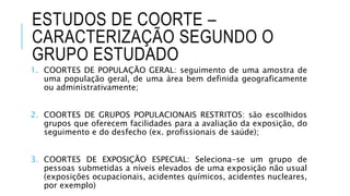 ESTUDOS DE COORTE – 
CARACTERIZAÇÃO SEGUNDO O 
GRUPO ESTUDADO 
1. COORTES DE POPULAÇÃO GERAL: seguimento de uma amostra de 
uma população geral, de uma área bem definida geograficamente 
ou administrativamente; 
2. COORTES DE GRUPOS POPULACIONAIS RESTRITOS: são escolhidos 
grupos que oferecem facilidades para a avaliação da exposição, do 
seguimento e do desfecho (ex. profissionais de saúde); 
3. COORTES DE EXPOSIÇÃO ESPECIAL: Seleciona-se um grupo de 
pessoas submetidas a níveis elevados de uma exposição não usual 
(exposições ocupacionais, acidentes químicos, acidentes nucleares, 
por exemplo) 
 
