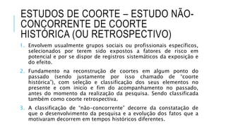 ESTUDOS DE COORTE – ESTUDO NÃO-CONCORRENTE 
DE COORTE 
HISTÓRICA (OU RETROSPECTIVO) 
1. Envolvem usualmente grupos sociais ou profissionais específicos, 
selecionados por terem sido expostos a fatores de risco em 
potencial e por se dispor de registros sistemáticos da exposição e 
do efeito. 
2. Fundamento na reconstrução de coortes em algum ponto do 
passado (sendo justamente por isso chamado de “coorte 
histórica”), com seleção e classificação dos seus elementos no 
presente e com inicio e fim do acompanhamento no passado, 
antes do momento da realização da pesquisa. Sendo classificada 
também como coorte retrospectiva. 
3. A classificação de “não-concorrente” decorre da constatação de 
que o desenvolvimento da pesquisa e a evolução dos fatos que a 
motivaram decorrem em tempos históricos diferentes. 
 