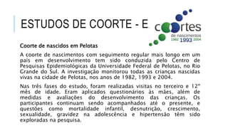 ESTUDOS DE COORTE - EXEMPLOS 
Coorte de nascidos em Pelotas 
A coorte de nascimentos com seguimento regular mais longo em um 
país em desenvolvimento tem sido conduzida pelo Centro de 
Pesquisas Epidemiológicas da Universidade Federal de Pelotas, no Rio 
Grande do Sul. A investigação monitorou todas as crianças nascidas 
vivas na cidade de Pelotas, nos anos de 1982, 1993 e 2004. 
Nas três fases do estudo, foram realizadas visitas no terceiro e 12º 
mês de idade. Eram aplicados questionários às mães, além de 
medidas e avaliações do desenvolvimento das crianças. Os 
participantes continuam sendo acompanhados até o presente, e 
questões como mortalidade infantil, desnutrição, crescimento, 
sexualidade, gravidez na adolescência e hipertensão têm sido 
exploradas na pesquisa. 
 